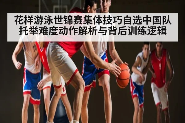 花样游泳世锦赛集体技巧自选中国队托举难度动作解析与背后训练逻辑