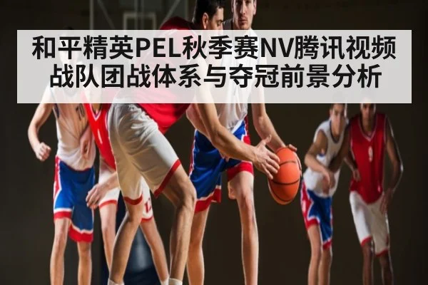 和平精英PEL秋季赛NV腾讯视频战队团战体系与夺冠前景分析