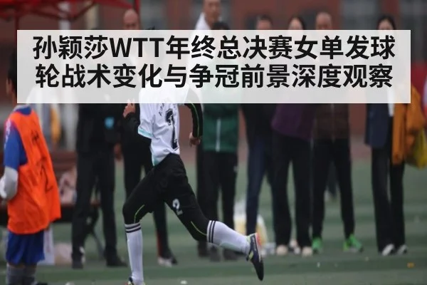 孙颖莎WTT年终总决赛女单发球轮战术变化与争冠前景深度观察