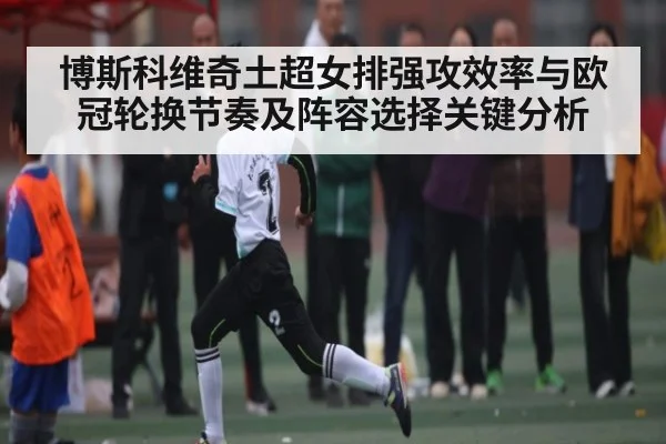 博斯科维奇土超女排强攻效率与欧冠轮换节奏及阵容选择关键分析